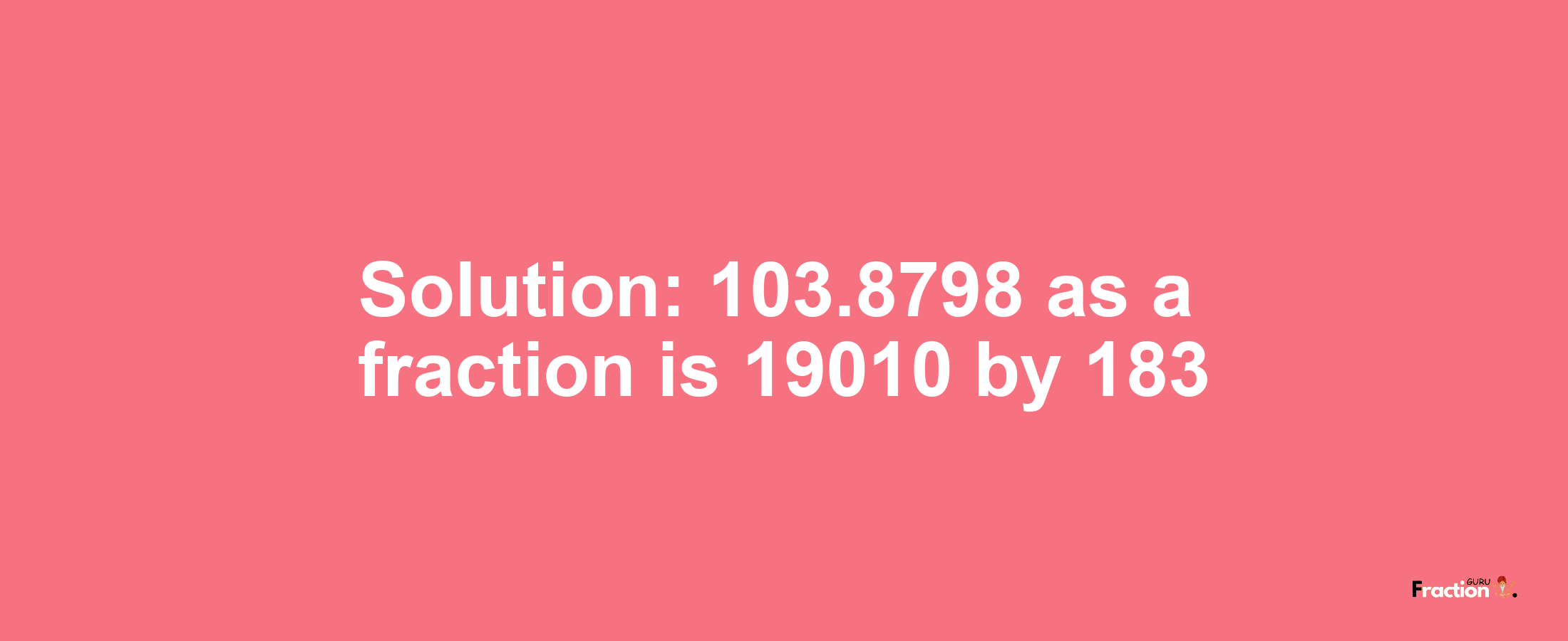 Solution:103.8798 as a fraction is 19010/183